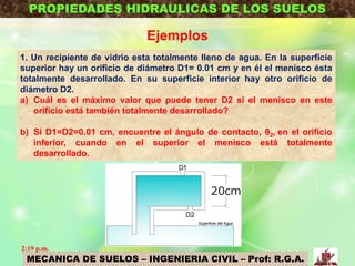 MECANICA DE SUELOS – INGENIERIA CIVIL – Prof: R.G.A.
PROPIEDADES HIDRAULICAS DE LOS SUELOS
Ejemplos
1. Un recipiente de vidrio esta totalmente lleno de agua. En la superficie
superior hay un orificio de diámetro D1= 0.01 cm y en él el menisco ésta
totalmente desarrollado. En su superficie interior hay otro orificio de
diámetro D2.
a) Cuál es el máximo valor que puede tener D2 si el menisco en este
orificio está también totalmente desarrollado?
b) Si D1=D2=0.01 cm, encuentre el ángulo de contacto, θ2, en el orificio
inferior, cuando en el superior el menisco está totalmente
desarrollado.
2:19 p.m.
 
