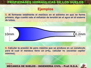 MECANICA DE SUELOS – INGENIERIA CIVIL – Prof: R.G.A.
PROPIEDADES HIDRAULICAS DE LOS SUELOS
Ejemplos
3. Al formarse totalmente el menisco en el extremo en que se forme
primero, diga cuanto vale el esfuerzo de tensión en el agua en el sistema
de tubos.
4. Calcular la presión de poro máxima que se produce en un canalículo
para el cual el menisco tiene un =5, calcular hc (ascenso capilar
máximo).
2:19 p.m.
 