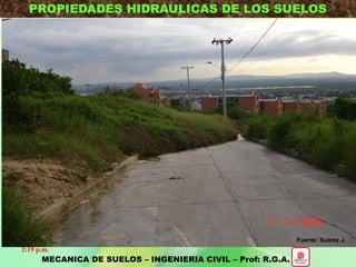 PROPIEDADES HIDRAULICAS DE LOS SUELOS
MECANICA DE SUELOS – INGENIERIA CIVIL – Prof: R.G.A.
Influencia del Flujo de Agua en el Suelo
2. Variación del estado tensional del suelo. Cambio en la condición de
esfuerzos en el suelo x variaciones en NF. Afecta Estabilidad y
Deformaciones.
- Subsidencia. - Aumento presión de poros. - Estabilidad de
taludes.
1. Conocer el Caudal de Agua que Circula.
- Cantidad de agua que se puede perder por infiltración (embalse, canal
riego).
- Excavaciones bajo Nivel Freático: Potencia sistema de bombeo.
3. Alteraciones en el suelo x el flujo del agua.
- Físicas: Erosión interna.
- Biológicas: Algas que pueden hacer impermeable una capa drenante
(filtro plantas de tratamiento).
- Químicas: Inestabilidad por disolución de sales que dan acción
cementante.
2:19 p.m.
Fuente: Suárez J.
 