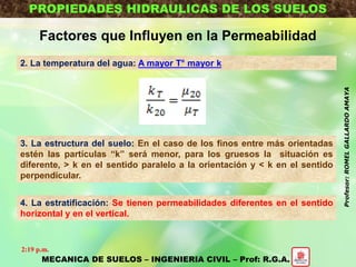 PROPIEDADES HIDRAULICAS DE LOS SUELOS
Factores que Influyen en la Permeabilidad
2. La temperatura del agua: A mayor T° mayor k
3. La estructura del suelo: En el caso de los finos entre más orientadas
estén las partículas “k” será menor, para los gruesos la situación es
diferente, > k en el sentido paralelo a la orientación y < k en el sentido
perpendicular.
4. La estratificación: Se tienen permeabilidades diferentes en el sentido
horizontal y en el vertical.
MECANICA DE SUELOS – INGENIERIA CIVIL – Prof: R.G.A.
2:19 p.m.
Profesor:ROMELGALLARDOAMAYA
 