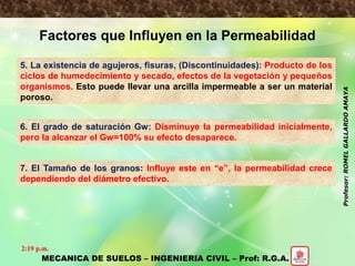 PROPIEDADES HIDRAULICAS DE LOS SUELOS
Factores que Influyen en la Permeabilidad
5. La existencia de agujeros, fisuras, (Discontinuidades): Producto de los
ciclos de humedecimiento y secado, efectos de la vegetación y pequeños
organismos. Esto puede llevar una arcilla impermeable a ser un material
poroso.
6. El grado de saturación Gw: Disminuye la permeabilidad inicialmente,
pero la alcanzar el Gw=100% su efecto desaparece.
7. El Tamaño de los granos: Influye este en “e”, la permeabilidad crece
dependiendo del diámetro efectivo.
MECANICA DE SUELOS – INGENIERIA CIVIL – Prof: R.G.A.
2:19 p.m.
Profesor:ROMELGALLARDOAMAYA
 