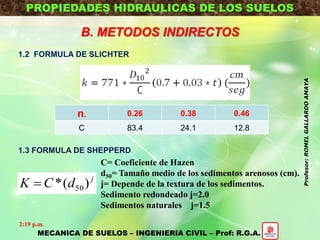 PROPIEDADES HIDRAULICAS DE LOS SUELOS
B. METODOS INDIRECTOS
1.2 FORMULA DE SLICHTER
1.3 FORMULA DE SHEPPERD
n. 0.26 0.38 0.46
C 83.4 24.1 12.8
j
dCK )(* 50
C= Coeficiente de Hazen
d50= Tamaño medio de los sedimentos arenosos (cm).
j= Depende de la textura de los sedimentos.
Sedimento redondeado j=2.0
Sedimentos naturales j=1.5
MECANICA DE SUELOS – INGENIERIA CIVIL – Prof: R.G.A.
2:19 p.m.
Profesor:ROMELGALLARDOAMAYA
 