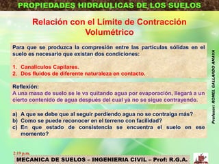MECANICA DE SUELOS – INGENIERIA CIVIL – Prof: R.G.A.
PROPIEDADES HIDRAULICAS DE LOS SUELOS
Relación con el Límite de Contracción
Volumétrico
Para que se produzca la compresión entre las partículas sólidas en el
suelo es necesario que existan dos condiciones:
1. Canalículos Capilares.
2. Dos fluidos de diferente naturaleza en contacto.
Reflexión:
A una masa de suelo se le va quitando agua por evaporación, llegará a un
cierto contenido de agua después del cual ya no se sigue contrayendo.
a) A que se debe que al seguir perdiendo agua no se contraiga más?
b) Como se puede reconocer en el terreno con facilidad?
c) En que estado de consistencia se encuentra el suelo en ese
momento?
2:19 p.m.
Profesor:ROMELGALLARDOAMAYA
 
