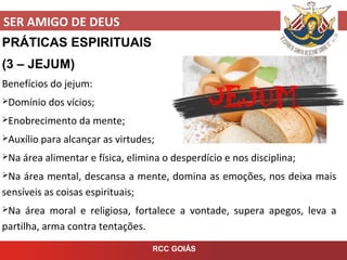 SER AMIGO DE DEUS
RCC GOIÁS
PRÁTICAS ESPIRITUAIS
(3 – JEJUM)
Benefícios do jejum:
Domínio dos vícios;
Enobrecimento da mente;
Auxílio para alcançar as virtudes;
Na área alimentar e física, elimina o desperdício e nos disciplina;
Na área mental, descansa a mente, domina as emoções, nos deixa mais
sensíveis as coisas espirituais;
Na área moral e religiosa, fortalece a vontade, supera apegos, leva a
partilha, arma contra tentações.
 