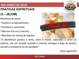SER AMIGO DE DEUS
RCC GOIÁS
PRÁTICAS ESPIRITUAIS
(3 – JEJUM)
Benefícios do jejum:
Facilita o arrependimento;
Fortalece a conversão;
Não tem fim em si mesmo;
Não deve ser motive de orgulho;
“A abstinência purifica a alma, eleva a mente, subordina a carne ao
espírito, cria um coração humilde e contrite, extingue o fogo da luxúria,
acende a verdadeira luz da castidade”.
Santo Agostinho
 