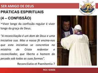 SER AMIGO DE DEUS
RCC GOIÁS
PRÁTICAS ESPIRITUAIS
(4 – CONFISSÃO)
Viver longe da confissão regular é viver
longe da graça de Deus.
“A reconciliação é um dom de Deus e uma
iniciativa sua. Mas a nossa fé ensina-nos
que esta iniciativa se concretiza no
mistério de Cristo redentor e
reconciliador, que liberta o homem do
pecado sob todas as suas formas”.
Reconciliatio et Paenitentia 7
 