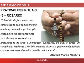 SER AMIGO DE DEUS
RCC GOIÁS
PRÁTICAS ESPIRITUAIS
(5 – ROSÁRIO)
“O Rosário, de fato, ainda que
caracterizado pela sua fisionomia
mariana, no seu âmago é oração
cristológica. Na sobriedade dos
seus elementos, concentra a
profundidade de toda a mensagem evangélica, da qual é quase um
compêndio. Mediante o Rosário, o crente alcança a graça em abundância
como se recebesse das mãos da Mãe do Redentor”.
Rosarium Virginis Mariae, 1
 