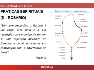 SER AMIGO DE DEUS
RCC GOIÁS
PRÁTICAS ESPIRITUAIS
(5 – ROSÁRIO)
“Sem contemplação, o Rosário é
um corpo sem alma e a sua
recitação corre o perigo de tornar-
se uma repetição mecânica de
formulas e de vir a achar-se em
contradição com a advertência de
Jesus”.
Paulo VI
 