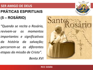 SER AMIGO DE DEUS
RCC GOIÁS
PRÁTICAS ESPIRITUAIS
(5 – ROSÁRIO)
“Quando se recita o Rosário,
revivem-se os momentos
importantes e significativos
da história da salvação;
percorrem-se as diferentes
etapas da missão de Cristo”.
Bento XVI
 