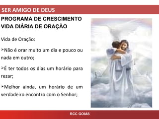 SER AMIGO DE DEUS
RCC GOIÁS
PROGRAMA DE CRESCIMENTO
VIDA DIÁRIA DE ORAÇÃO
Vida de Oração:
Não é orar muito um dia e pouco ou
nada em outro;
É ter todos os dias um horário para
rezar;
Melhor ainda, um horário de um
verdadeiro encontro com o Senhor;
 