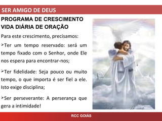 SER AMIGO DE DEUS
RCC GOIÁS
PROGRAMA DE CRESCIMENTO
VIDA DIÁRIA DE ORAÇÃO
Para este crescimento, precisamos:
Ter um tempo reservado: será um
tempo fixado com o Senhor, onde Ele
nos espera para encontrar-nos;
Ter fidelidade: Seja pouco ou muito
tempo, o que importa é ser fiel a ele.
Isto exige disciplina;
Ser perseverante: A perserança que
gera a intimidade!
 