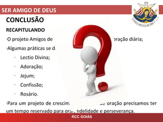 SER AMIGO DE DEUS
RCC GOIÁS
CONCLUSÃO
RECAPITULANDO
-O projeto Amigos de Deus envolve uma vida de oração diária;
-Algumas práticas se destacam neste projeto:
- Lectio Divina;
- Adoração;
- Jejum;
- Confissão;
- Rosário.
-Para um projeto de crescimento de vida de oração precisamos ter
um tempo reservado para orar, fidelidade e perseverança.
 