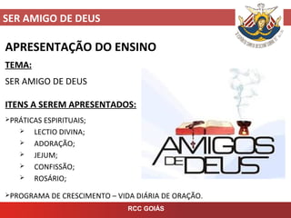 SER AMIGO DE DEUS
RCC GOIÁS
APRESENTAÇÃO DO ENSINO
TEMA:
SER AMIGO DE DEUS
ITENS A SEREM APRESENTADOS:
PRÁTICAS ESPIRITUAIS;
 LECTIO DIVINA;
 ADORAÇÃO;
 JEJUM;
 CONFISSÃO;
 ROSÁRIO;
PROGRAMA DE CRESCIMENTO – VIDA DIÁRIA DE ORAÇÃO.
 