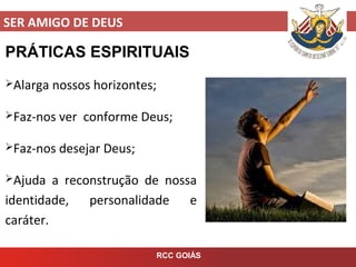 SER AMIGO DE DEUS
RCC GOIÁS
PRÁTICAS ESPIRITUAIS
Alarga nossos horizontes;
Faz-nos ver conforme Deus;
Faz-nos desejar Deus;
Ajuda a reconstrução de nossa
identidade, personalidade e
caráter.
 