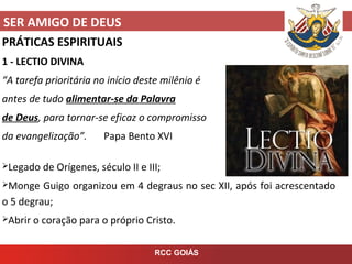 SER AMIGO DE DEUS
RCC GOIÁS
PRÁTICAS ESPIRITUAIS
1 - LECTIO DIVINA
“A tarefa prioritária no início deste milênio é
antes de tudo alimentar-se da Palavra
de Deus, para tornar-se eficaz o compromisso
da evangelização”. Papa Bento XVI
Legado de Orígenes, século II e III;
Monge Guigo organizou em 4 degraus no sec XII, após foi acrescentado
o 5 degrau;
Abrir o coração para o próprio Cristo.
 