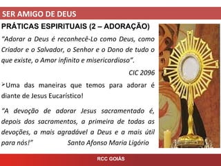 SER AMIGO DE DEUS
RCC GOIÁS
PRÁTICAS ESPIRITUAIS (2 – ADORAÇÃO)
“Adorar a Deus é reconhecê-Lo como Deus, como
Criador e o Salvador, o Senhor e o Dono de tudo o
que existe, o Amor infinito e misericordioso”.
CIC 2096
Uma das maneiras que temos para adorar é
diante de Jesus Eucarístico!
“A devoção de adorar Jesus sacramentado é,
depois dos sacramentos, a primeira de todas as
devoções, a mais agradável a Deus e a mais útil
para nós!” Santo Afonso Maria Ligório
 