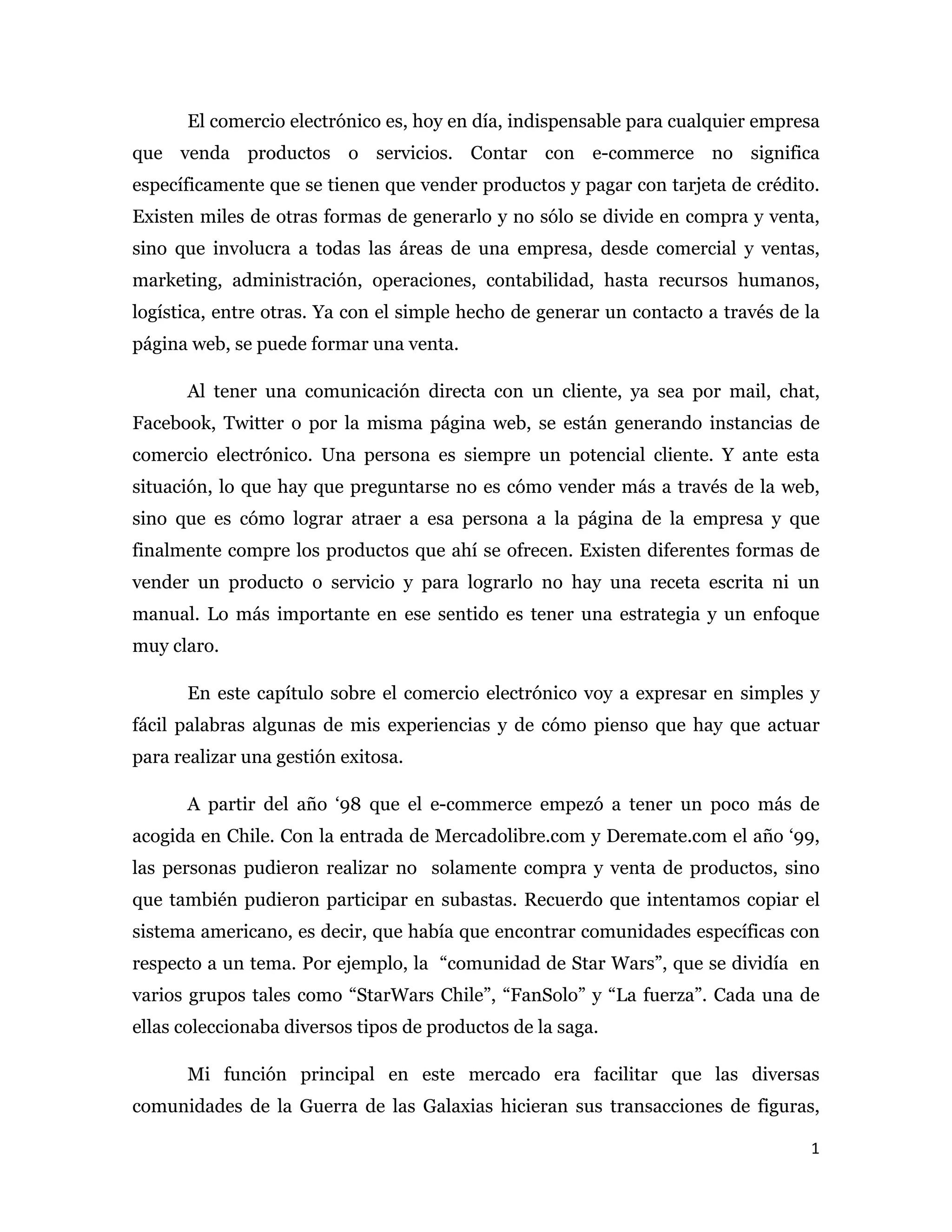 El comercio electrónico es, hoy en día, indispensable para cualquier empresa
que venda productos o servicios. Contar con e-commerce no significa
específicamente que se tienen que vender productos y pagar con tarjeta de crédito.
Existen miles de otras formas de generarlo y no sólo se divide en compra y venta,
sino que involucra a todas las áreas de una empresa, desde comercial y ventas,
marketing, administración, operaciones, contabilidad, hasta recursos humanos,
logística, entre otras. Ya con el simple hecho de generar un contacto a través de la
página web, se puede formar una venta.

      Al tener una comunicación directa con un cliente, ya sea por mail, chat,
Facebook, Twitter o por la misma página web, se están generando instancias de
comercio electrónico. Una persona es siempre un potencial cliente. Y ante esta
situación, lo que hay que preguntarse no es cómo vender más a través de la web,
sino que es cómo lograr atraer a esa persona a la página de la empresa y que
finalmente compre los productos que ahí se ofrecen. Existen diferentes formas de
vender un producto o servicio y para lograrlo no hay una receta escrita ni un
manual. Lo más importante en ese sentido es tener una estrategia y un enfoque
muy claro.

      En este capítulo sobre el comercio electrónico voy a expresar en simples y
fácil palabras algunas de mis experiencias y de cómo pienso que hay que actuar
para realizar una gestión exitosa.

      A partir del año ‘98 que el e-commerce empezó a tener un poco más de
acogida en Chile. Con la entrada de Mercadolibre.com y Deremate.com el año ‘99,
las personas pudieron realizar no solamente compra y venta de productos, sino
que también pudieron participar en subastas. Recuerdo que intentamos copiar el
sistema americano, es decir, que había que encontrar comunidades específicas con
respecto a un tema. Por ejemplo, la “comunidad de Star Wars”, que se dividía en
varios grupos tales como “StarWars Chile”, “FanSolo” y “La fuerza”. Cada una de
ellas coleccionaba diversos tipos de productos de la saga.

      Mi función principal en este mercado era facilitar que las diversas
comunidades de la Guerra de las Galaxias hicieran sus transacciones de figuras,

                                                                                  1 
 