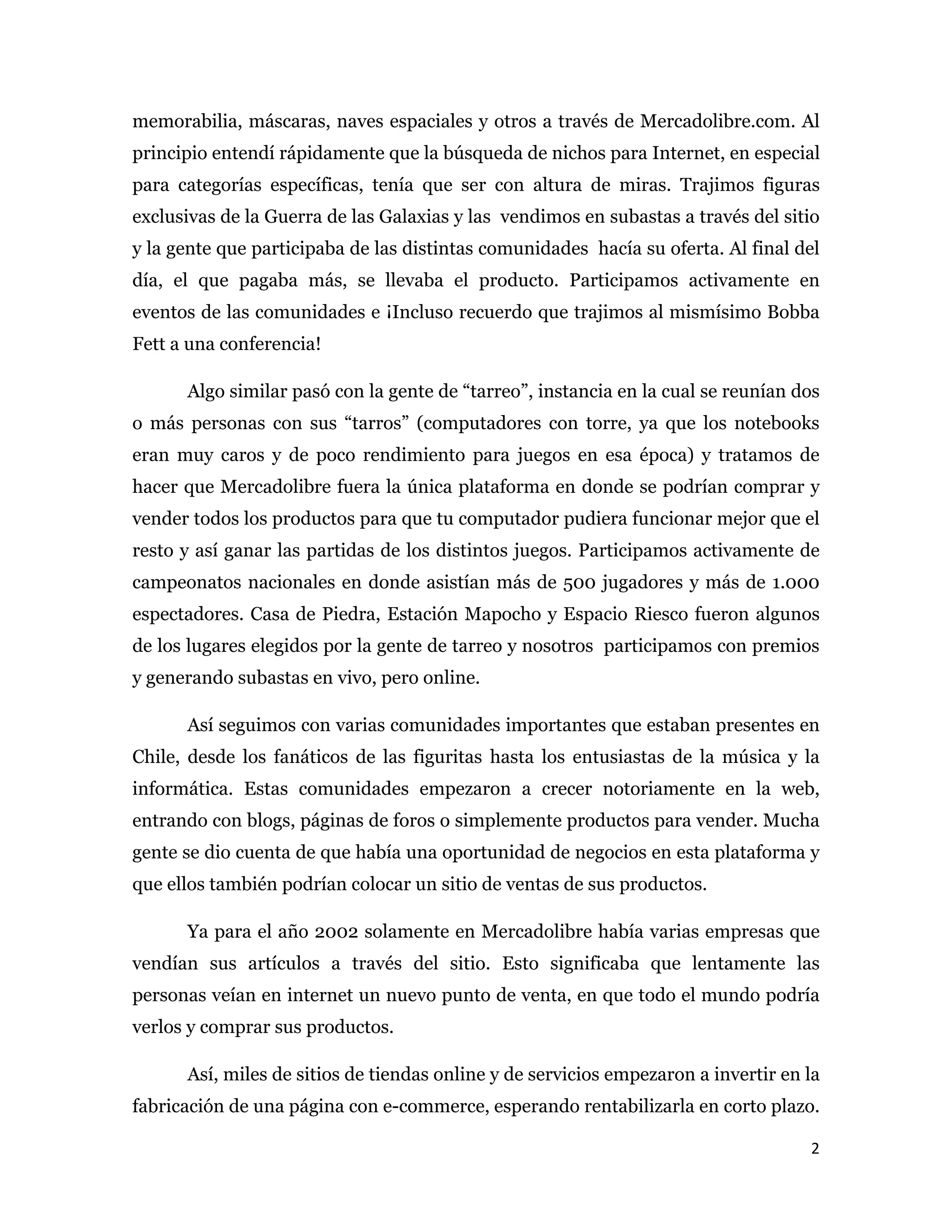memorabilia, máscaras, naves espaciales y otros a través de Mercadolibre.com. Al
principio entendí rápidamente que la búsqueda de nichos para Internet, en especial
para categorías específicas, tenía que ser con altura de miras. Trajimos figuras
exclusivas de la Guerra de las Galaxias y las vendimos en subastas a través del sitio
y la gente que participaba de las distintas comunidades hacía su oferta. Al final del
día, el que pagaba más, se llevaba el producto. Participamos activamente en
eventos de las comunidades e ¡Incluso recuerdo que trajimos al mismísimo Bobba
Fett a una conferencia!

      Algo similar pasó con la gente de “tarreo”, instancia en la cual se reunían dos
o más personas con sus “tarros” (computadores con torre, ya que los notebooks
eran muy caros y de poco rendimiento para juegos en esa época) y tratamos de
hacer que Mercadolibre fuera la única plataforma en donde se podrían comprar y
vender todos los productos para que tu computador pudiera funcionar mejor que el
resto y así ganar las partidas de los distintos juegos. Participamos activamente de
campeonatos nacionales en donde asistían más de 500 jugadores y más de 1.000
espectadores. Casa de Piedra, Estación Mapocho y Espacio Riesco fueron algunos
de los lugares elegidos por la gente de tarreo y nosotros participamos con premios
y generando subastas en vivo, pero online.

      Así seguimos con varias comunidades importantes que estaban presentes en
Chile, desde los fanáticos de las figuritas hasta los entusiastas de la música y la
informática. Estas comunidades empezaron a crecer notoriamente en la web,
entrando con blogs, páginas de foros o simplemente productos para vender. Mucha
gente se dio cuenta de que había una oportunidad de negocios en esta plataforma y
que ellos también podrían colocar un sitio de ventas de sus productos.

      Ya para el año 2002 solamente en Mercadolibre había varias empresas que
vendían sus artículos a través del sitio. Esto significaba que lentamente las
personas veían en internet un nuevo punto de venta, en que todo el mundo podría
verlos y comprar sus productos.

      Así, miles de sitios de tiendas online y de servicios empezaron a invertir en la
fabricación de una página con e-commerce, esperando rentabilizarla en corto plazo.

                                                                                    2 
 