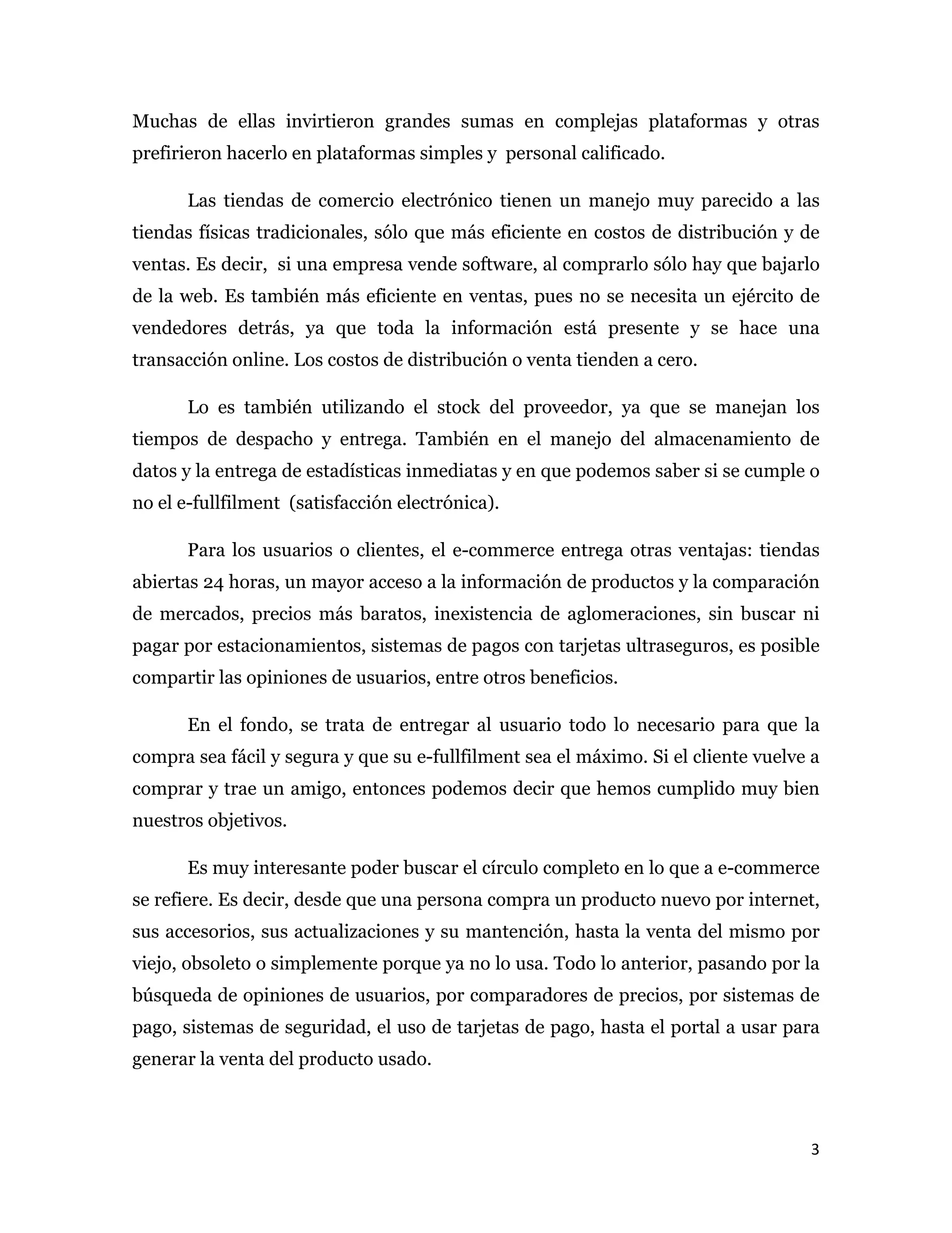 Muchas de ellas invirtieron grandes sumas en complejas plataformas y otras
prefirieron hacerlo en plataformas simples y personal calificado.

       Las tiendas de comercio electrónico tienen un manejo muy parecido a las
tiendas físicas tradicionales, sólo que más eficiente en costos de distribución y de
ventas. Es decir, si una empresa vende software, al comprarlo sólo hay que bajarlo
de la web. Es también más eficiente en ventas, pues no se necesita un ejército de
vendedores detrás, ya que toda la información está presente y se hace una
transacción online. Los costos de distribución o venta tienden a cero.

       Lo es también utilizando el stock del proveedor, ya que se manejan los
tiempos de despacho y entrega. También en el manejo del almacenamiento de
datos y la entrega de estadísticas inmediatas y en que podemos saber si se cumple o
no el e-fullfilment (satisfacción electrónica).

       Para los usuarios o clientes, el e-commerce entrega otras ventajas: tiendas
abiertas 24 horas, un mayor acceso a la información de productos y la comparación
de mercados, precios más baratos, inexistencia de aglomeraciones, sin buscar ni
pagar por estacionamientos, sistemas de pagos con tarjetas ultraseguros, es posible
compartir las opiniones de usuarios, entre otros beneficios.

       En el fondo, se trata de entregar al usuario todo lo necesario para que la
compra sea fácil y segura y que su e-fullfilment sea el máximo. Si el cliente vuelve a
comprar y trae un amigo, entonces podemos decir que hemos cumplido muy bien
nuestros objetivos.

       Es muy interesante poder buscar el círculo completo en lo que a e-commerce
se refiere. Es decir, desde que una persona compra un producto nuevo por internet,
sus accesorios, sus actualizaciones y su mantención, hasta la venta del mismo por
viejo, obsoleto o simplemente porque ya no lo usa. Todo lo anterior, pasando por la
búsqueda de opiniones de usuarios, por comparadores de precios, por sistemas de
pago, sistemas de seguridad, el uso de tarjetas de pago, hasta el portal a usar para
generar la venta del producto usado.



                                                                                    3 
 