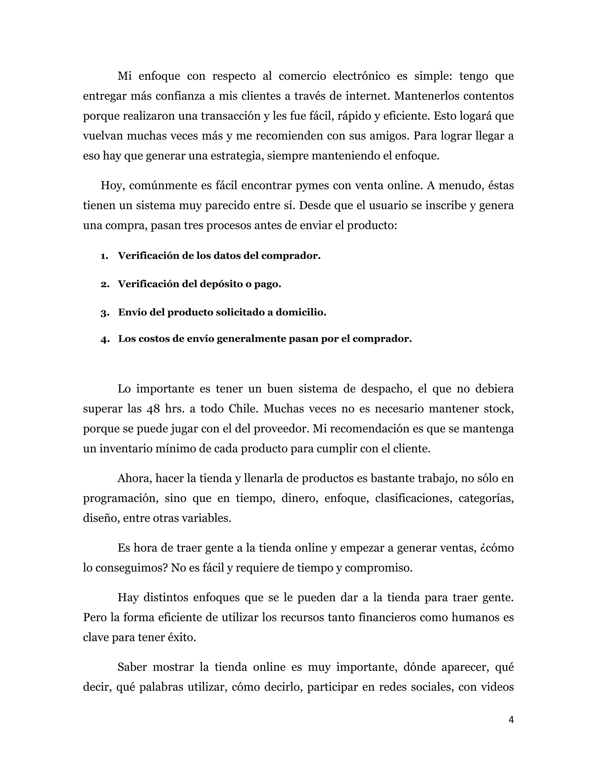 Mi enfoque con respecto al comercio electrónico es simple: tengo que
entregar más confianza a mis clientes a través de internet. Mantenerlos contentos
porque realizaron una transacción y les fue fácil, rápido y eficiente. Esto logará que
vuelvan muchas veces más y me recomienden con sus amigos. Para lograr llegar a
eso hay que generar una estrategia, siempre manteniendo el enfoque.

   Hoy, comúnmente es fácil encontrar pymes con venta online. A menudo, éstas
tienen un sistema muy parecido entre sí. Desde que el usuario se inscribe y genera
una compra, pasan tres procesos antes de enviar el producto:

   1. Verificación de los datos del comprador.

   2. Verificación del depósito o pago.

   3. Envío del producto solicitado a domicilio.

   4. Los costos de envío generalmente pasan por el comprador.




       Lo importante es tener un buen sistema de despacho, el que no debiera
superar las 48 hrs. a todo Chile. Muchas veces no es necesario mantener stock,
porque se puede jugar con el del proveedor. Mi recomendación es que se mantenga
un inventario mínimo de cada producto para cumplir con el cliente.

       Ahora, hacer la tienda y llenarla de productos es bastante trabajo, no sólo en
programación, sino que en tiempo, dinero, enfoque, clasificaciones, categorías,
diseño, entre otras variables.

       Es hora de traer gente a la tienda online y empezar a generar ventas, ¿cómo
lo conseguimos? No es fácil y requiere de tiempo y compromiso.

       Hay distintos enfoques que se le pueden dar a la tienda para traer gente.
Pero la forma eficiente de utilizar los recursos tanto financieros como humanos es
clave para tener éxito.

       Saber mostrar la tienda online es muy importante, dónde aparecer, qué
decir, qué palabras utilizar, cómo decirlo, participar en redes sociales, con videos

                                                                                    4 
 