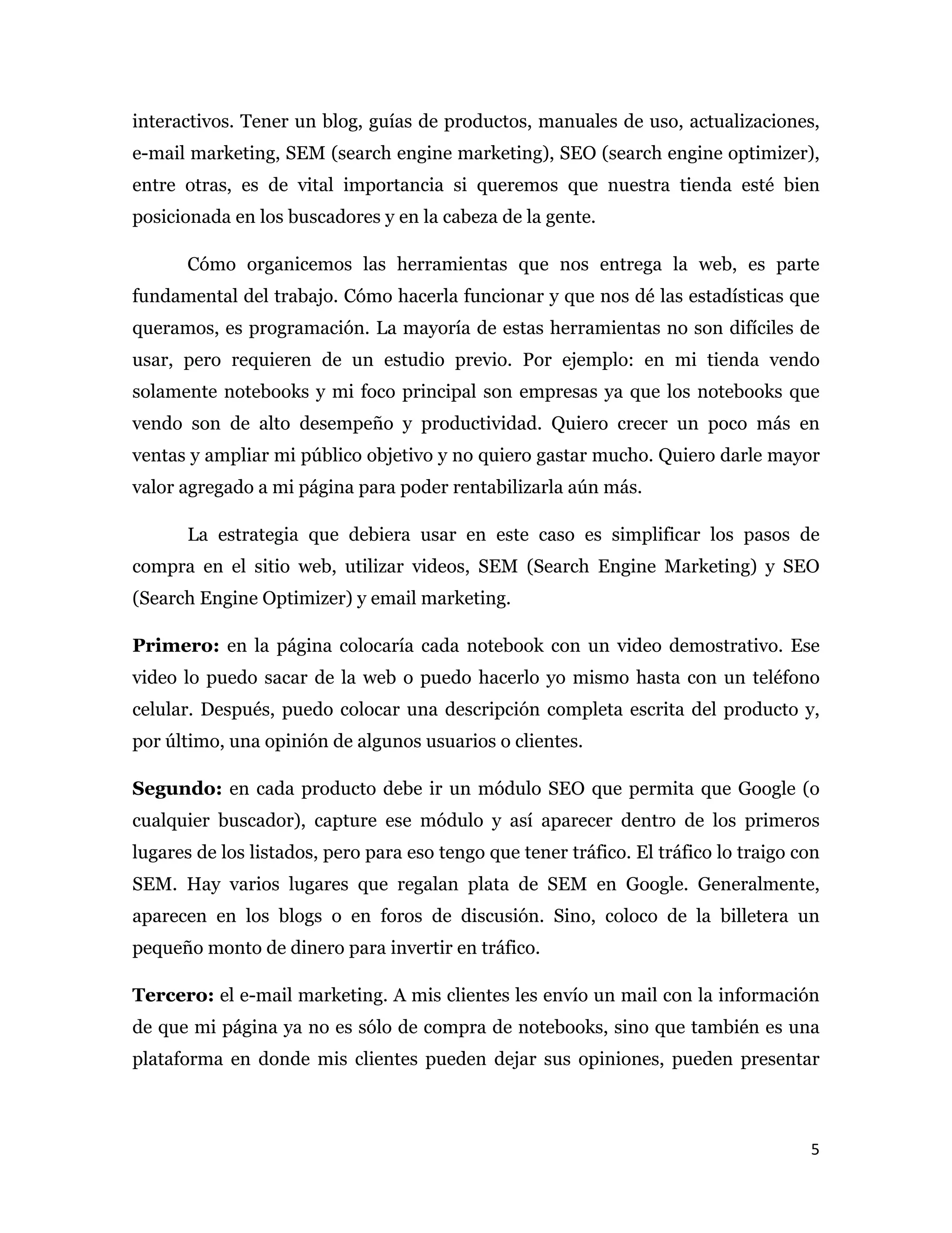 interactivos. Tener un blog, guías de productos, manuales de uso, actualizaciones,
e-mail marketing, SEM (search engine marketing), SEO (search engine optimizer),
entre otras, es de vital importancia si queremos que nuestra tienda esté bien
posicionada en los buscadores y en la cabeza de la gente.

       Cómo organicemos las herramientas que nos entrega la web, es parte
fundamental del trabajo. Cómo hacerla funcionar y que nos dé las estadísticas que
queramos, es programación. La mayoría de estas herramientas no son difíciles de
usar, pero requieren de un estudio previo. Por ejemplo: en mi tienda vendo
solamente notebooks y mi foco principal son empresas ya que los notebooks que
vendo son de alto desempeño y productividad. Quiero crecer un poco más en
ventas y ampliar mi público objetivo y no quiero gastar mucho. Quiero darle mayor
valor agregado a mi página para poder rentabilizarla aún más.

       La estrategia que debiera usar en este caso es simplificar los pasos de
compra en el sitio web, utilizar videos, SEM (Search Engine Marketing) y SEO
(Search Engine Optimizer) y email marketing.

Primero: en la página colocaría cada notebook con un video demostrativo. Ese
video lo puedo sacar de la web o puedo hacerlo yo mismo hasta con un teléfono
celular. Después, puedo colocar una descripción completa escrita del producto y,
por último, una opinión de algunos usuarios o clientes.

Segundo: en cada producto debe ir un módulo SEO que permita que Google (o
cualquier buscador), capture ese módulo y así aparecer dentro de los primeros
lugares de los listados, pero para eso tengo que tener tráfico. El tráfico lo traigo con
SEM. Hay varios lugares que regalan plata de SEM en Google. Generalmente,
aparecen en los blogs o en foros de discusión. Sino, coloco de la billetera un
pequeño monto de dinero para invertir en tráfico.

Tercero: el e-mail marketing. A mis clientes les envío un mail con la información
de que mi página ya no es sólo de compra de notebooks, sino que también es una
plataforma en donde mis clientes pueden dejar sus opiniones, pueden presentar



                                                                                      5 
 