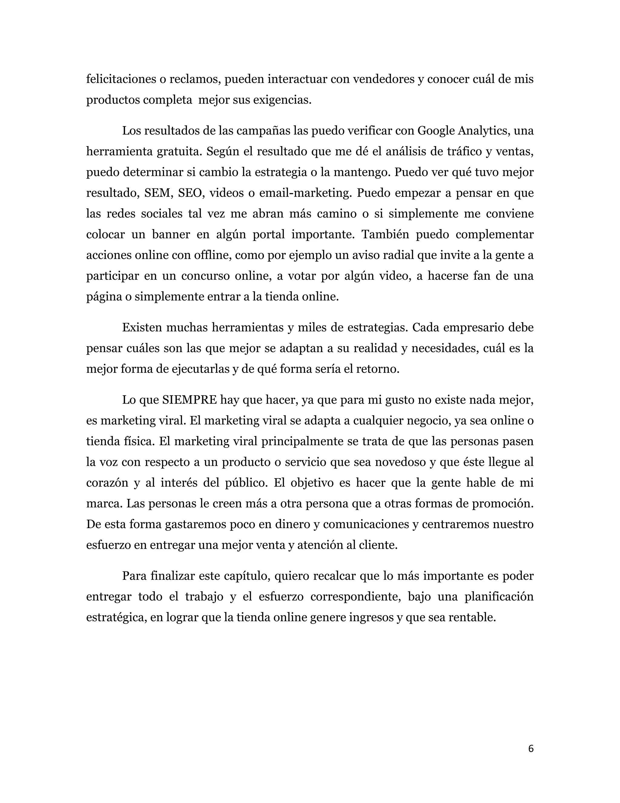 felicitaciones o reclamos, pueden interactuar con vendedores y conocer cuál de mis
productos completa mejor sus exigencias.

      Los resultados de las campañas las puedo verificar con Google Analytics, una
herramienta gratuita. Según el resultado que me dé el análisis de tráfico y ventas,
puedo determinar si cambio la estrategia o la mantengo. Puedo ver qué tuvo mejor
resultado, SEM, SEO, videos o email-marketing. Puedo empezar a pensar en que
las redes sociales tal vez me abran más camino o si simplemente me conviene
colocar un banner en algún portal importante. También puedo complementar
acciones online con offline, como por ejemplo un aviso radial que invite a la gente a
participar en un concurso online, a votar por algún video, a hacerse fan de una
página o simplemente entrar a la tienda online.

      Existen muchas herramientas y miles de estrategias. Cada empresario debe
pensar cuáles son las que mejor se adaptan a su realidad y necesidades, cuál es la
mejor forma de ejecutarlas y de qué forma sería el retorno.

      Lo que SIEMPRE hay que hacer, ya que para mi gusto no existe nada mejor,
es marketing viral. El marketing viral se adapta a cualquier negocio, ya sea online o
tienda física. El marketing viral principalmente se trata de que las personas pasen
la voz con respecto a un producto o servicio que sea novedoso y que éste llegue al
corazón y al interés del público. El objetivo es hacer que la gente hable de mi
marca. Las personas le creen más a otra persona que a otras formas de promoción.
De esta forma gastaremos poco en dinero y comunicaciones y centraremos nuestro
esfuerzo en entregar una mejor venta y atención al cliente.

      Para finalizar este capítulo, quiero recalcar que lo más importante es poder
entregar todo el trabajo y el esfuerzo correspondiente, bajo una planificación
estratégica, en lograr que la tienda online genere ingresos y que sea rentable.

 

 

 


                                                                                   6 
 