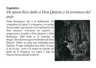 Capítulo L
De quien hizo daño a Don Quijote y la aventura del
paje.
Doña Rodríguez fue a la habitación. Su
compañera la siguió. La duquesa y su amiga
fueron haber que hacían en la habitación de
Don Quijote. Entraron de repente y
empezaron a insultar a Don Quijote y doña
Rodríguez. Más tarde se lo contaron al
duque. Decidieron seguir burlandose de Don
Quijote. Había un paje que trabajaba para
Sancho. El paje trabajaba muy bien. El paje
le da la una carta a la mujer de Sancho de
parte de la Duquesa. La mujer e hija de
Sanchofuerondondeestabaél.
 