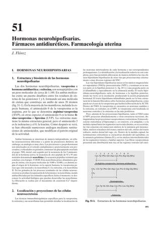 51
Hormonas neurohipofisarias.
Fármacos antidiuréticos. Farmacología uterina
J. Flórez



I.   HORMONAS NEUROHIPOFISARIAS                                              las neuronas sintetizadoras de cada hormona y sus correspondientes
                                                                             prolongaciones. La identificación y la localización todavía no son com-
                                                                             pletas, pero han permitido diferenciar de manera definitiva las vías clá-
1.   Estructura y biosíntesis de las hormonas                                sicas hipotálamo-hipofisarias de otras vías que proyectan muy extensa-
                                                                             mente a muy diversas regiones del SNC.
     neurohipofisarias                                                           Las vías hipotálamo-hipofisarias nacen en los núcleos magnocelula-
   Las dos hormonas neurohipofisarias, vasopresina u                         res supraóptico (NSO)y paraventricular (NPV), y terminan en su ma-
                                                                             yor parte en la hipófisis posterior (v. fig. 49-1) y una pequeña parte en
hormona antidiurética y oxitocina, son nonapéptidos con                      el infundíbulo y especialmente en la eminencia media. El tracto hipo-
un peso molecular de cerca de 1.100. En ambas molécu-                        tálamo-neurohipofisario surte de hormonas a la hipófisis posterior,
las existe un puente disulfuro entre los residuos de cis-                    donde las vierte en la circulación, produciendo la acción propiamente
teína de las posiciones 1 y 6, formando así una molécula                     hormonal. El tracto hipotálamo-infundibular puede ser la base estruc-
                                                                             tural de la función liberadora sobre hormonas adenohipofisarias, como
de cistina que constituye un anillo de unos 20 átomos                        puede ser el caso de la vasopresina que facilita la liberación de la ACTH.
(fig. 51-1). En la mayoría de los mamíferos, incluida la es-                 Dentro del NSO, la vasopresina se encuentra en neuronas caudales y
pecie humana, el aminoácido 8 de la vasopresina es la                        la oxitocina, en rostrales; en el NPV, la vasopresina está localizada en
arginina, por lo que se denomina arginina-vasopresina                        neuronas centrales y la oxitocina en las más periféricas.
(AVP), en otras especies el aminoácido 8 es la lisina: li-                       Pero, además de las proyecciones hipofisarias, tanto el NSO como
                                                                             el NPV proyectan abundantemente a otras estructuras nerviosas, dis-
sina-vasopresina o lipresina (LVP). La oxitocina man-                        tinguiéndose las proyecciones vasopresínicas y oxitocínicas. Existen afe-
tiene la misma estructura general, pero el aminoácido 3                      rencias oxitocínicas al hipocampo y, en concreto, a la amígdala, y a la
es la isoleucina y el 8, la leucina. Como después se verá,                   médula espinal hasta los segmentos sacros más distales; en su recorrido,
se han obtenido numerosos análogos mediante sustitu-                         las vías conectan con numerosos núcleos de la sustancia gris mesence-
                                                                             fálica, núcleos reticulares del tronco, núcleos del rafe, núcleo del tracto
ciones de aminoácidos, que modifican el patrón original                      solitario, núcleo dorsal del vago, etc. Dentro de la médula espinal, las
de la actividad.                                                             terminaciones oxitocínicas se encuentran alrededor del epéndimo, en
                                                                             la sustancia gelatinosa (lámina II) y en los núcleos intermediolaterales
    Ambas hormonas se sintetizan de manera independiente, en célu-           de los segmentos torácico y lumbar superior. Las fibras vasopresínicas
las neurosecretoras diferentes y a partir de precursores distintos; sin      presentan una distribución más rica en las regiones rostrales del encé-
embargo, su analogía es muy clara. Los precursores o preprohormonas
son sintetizados en el retículo endoplásmico y posteriormente son pro-
cesados y vehiculados en gránulos; contienen un glucopéptido asociado
al grupo -NH2 inicial; está seguido por la secuencia de los 9 aminoáci-
                                                                                           1   2 3     4 5     6 7 8 9
dos de la hormona activa, la secuencia de otro péptido de 92 a 95 ami-                    Cys–Tyr–Phe–Gln–Asp–Cys–Pro–Arg–Gly (NH2)
noácidos denominado neurofisina y la secuencia peptídica terminal que
concluye con el grupo -COOH. Esta neurofisina posee abundantes gru-                         S                      S
pos de cistina, con un peso molecular de 9.000 a 10.000, y es distinta se-                  8–Arginina–vasopresina: hormona antidiurética
gún el origen de la hormona: en la especie humana, la vasopresina pa-
rece que está asociada a la neurofisina I y la oxitocina, a la neurofisina
                                                                                      CH2 –CO–Tyr–Phe–Gln–Asp–Cys–Pro–D–Arg–Gly (NH2)
II. En los gránulos de los procesos terminales de las células neurose-
cretoras se produce la separación de la hormona y su neurofisina, siendo              CH2
ambas liberadas por los estímulos específicos; hasta el momento, se des-
conoce la actividad biológica que puedan desarrollar las neurofisinas.                S                            S
La liberación se realiza por el mecanismo de exocitosis Ca2+-depen-                                         Desmopresina
diente.
                                                                                            Cys–Tyr–lle–Gln–Asp–Cys–Pro–Leu–Gly (NH2)

2.   Localización y proyecciones de las células                                             S                     S
     neurosecretoras                                                                                          Oxitocina
    Las técnicas inmunohistoquímicas específicas para la vasopresina,
la oxitocina y sus neurofisinas han permitido detallar la localización de      Fig. 51-1. Estructura de las hormonas neurohipofisarias.

                                                                                                                                                    891
 