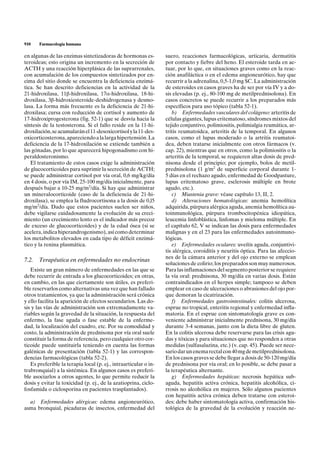 910    Farmacología humana

en algunas de las enzimas sintetizadoras de hormonas es-          suero, reacciones farmacológicas, urticaria, dermatitis
teroideas; esto origina un incremento en la secreción de          por contacto y fiebre del heno. El esteroide tarda en ac-
ACTH y una reacción hiperplásica de las suprarrenales,            tuar, por lo que, en situaciones graves como en la reac-
con acumulación de los compuestos sintetizados por en-            ción anafiláctica o en el edema angioneurótico, hay que
cima del sitio donde se encuentra la deficiencia enzimá-          recurrir a la adrenalina, 0,5-1,0 mg SC. La administración
tica. Se han descrito deficiencias en la actividad de la          de esteroides en casos graves ha de ser por vía IV y a do-
21-hidroxilasa, 11b-hidroxilasa, 17a-hidroxilasa, 18-hi-          sis elevadas (p. ej., 80-100 mg de metilprednisolona). En
droxilasa, 3b-hidroxiesteroide-deshidrogenasa y desmo-            casos concretos se puede recurrir a los preparados más
lasa. La forma más frecuente es la deficiencia de 21-hi-          específicos para uso tópico (tabla 52-1).
droxilasa; cursa con reducción de cortisol y aumento de              b) Enfermedades vasculares del colágeno: arteritis de
17-hidroxiprogesterona (fig. 52-1) que se desvía hacia la         células gigantes, lupus eritematoso, síndromes mixtos del
síntesis de la testosterona. Si el fallo reside en la 11-hi-      tejido conjuntivo, polimiositis, polimialgia reumática, ar-
droxilación, se acumularán el 11-desoxicortisol y la 11-des-      tritis reumatoidea, arteritis de la temporal. En algunos
oxicorticosterona, apareciendo a la larga hipertensión. La        casos, como el lupus moderado o la artritis reumatoi-
deficiencia de la 17-hidroxilación se extiende también a          dea, deben tratarse inicialmente con otros fármacos (v.
las gónadas, por lo que aparecerá hipogonadismo con hi-           cap. 22), mientras que en otros, como la polimiositis o la
peraldosteronismo.                                                arteritis de la temporal, se requieren altas dosis de pred-
   El tratamiento de estos casos exige la administración          nisona desde el principio; por ejemplo, bolos de metil-
de glucocorticoides para suprimir la secreción de ACTH;           prednisolona (1 g/m2 de superficie corporal durante 1-
se puede administrar cortisol por vía oral, 0,6 mg/kg/día         5 días en el rechazo agudo, enfermedad de Goodpasture,
en 4 dosis, o por vía IM, 25-100 mg/día inicialmente, para        lupus eritematoso grave, esclerosis múltiple en brote
después bajar a 10-25 mg/m2/día. Si hay que administrar           agudo, etc.).
un mineralocorticoide (caso de la deficiencia de 21-hi-              c) Miastenia grave: véase capítulo 13, II, 2.
droxilasa), se emplea la fludrocortisona a la dosis de 0,l5          d) Alteraciones hematológicas: anemia hemolítica
mg/m2/día. Dado que estos pacientes suelen ser niños,             adquirida, púrpura alérgica aguda, anemia hemolítica au-
debe vigilarse cuidadosamente la evolución de su creci-           toinmunológica, púrpura trombocitopénica idiopática,
miento (un crecimiento lento es el indicador más precoz           leucemia linfoblástica, linfomas y mieloma múltiple. En
de exceso de glucocorticoides) y de la edad ósea (si se           el capítulo 62, V se indican las dosis para enfermedades
acelera, indica hiperandrogenismo), así como determinar           malignas y en el 23 para las enfermedades autoinmuno-
los metabolitos elevados en cada tipo de déficit enzimá-          lógicas.
tico y la renina plasmática.                                         e) Enfermedades oculares: uveítis aguda, conjuntivi-
                                                                  tis alérgica, coroiditis y neuritis óptica. Para las afeccio-
                                                                  nes de la cámara anterior y del ojo externo se emplean
7.2. Terapéutica en enfermedades no endocrinas
                                                                  soluciones de colirio; los preparados son muy numerosos.
   Existe un gran número de enfermedades en las que se            Para las inflamaciones del segmento posterior se requiere
debe recurrir de entrada a los glucocorticoides; en otras,        la vía oral: prednisona, 30 mg/día en varias dosis. Están
en cambio, en las que ciertamente son útiles, es preferi-         contraindicados en el herpes simple; tampoco se deben
ble reservarlos como alternativas una vez que han fallado         emplear en caso de ulceraciones o abrasiones del ojo por-
otros tratamientos, ya que la administración será crónica         que demoran la cicatrización.
y ello facilita la aparición de efectos secundarios. Las do-         f) Enfermedades gastrointestinales: colitis ulcerosa,
sis y las vías de administración son extremadamente va-           esprue no tropical, enteritis regional y enfermedad infla-
riables según la gravedad de la situación, la respuesta del       matoria. En el esprue con sintomatología grave es con-
enfermo, la fase aguda o fase estable de la enferme-              veniente administrar inicialmente prednisona, 30 mg/día
dad, la localización del cuadro, etc. Por su comodidad y          durante 3-4 semanas, junto con la dieta libre de gluten.
costo, la administración de prednisona por vía oral suele         En la colitis ulcerosa debe reservarse para las crisis agu-
constituir la forma de referencia, pero cualquier otro cor-       das y tóxicas y para situaciones que no responden a otras
ticoide puede sustituirla teniendo en cuenta las formas           medidas (sulfasalazina, etc.) (v. cap. 45). Puede ser nece-
galénicas de presentación (tabla 52-1) y las correspon-           sario dar un enema rectal con 40 mg de metilprednisolona.
dencias farmacológicas (tabla 52-2).                              En los casos graves se debe llegar a dosis de 50-120 mg/día
   Es preferible la terapia local (p. ej., intraarticular o in-   de prednisona por vía oral; en lo posible, se debe pasar a
trabronquial) a la sistémica. En algunos casos es preferi-        la terapéutica alternante.
ble asociarlos a otros agentes, lo que permite reducir la            g) Enfermedades hepáticas: necrosis hepática sub-
dosis y evitar la toxicidad (p. ej., de la azatioprina, ciclo-    aguda, hepatitis activa crónica, hepatitis alcohólica, ci-
fosfamida o ciclosporina en pacientes trasplantados).             rrosis no alcohólica en mujeres. Sólo algunos pacientes
                                                                  con hepatitis activa crónica deben tratarse con esteroi-
  a) Enfermedades alérgicas: edema angioneurótico,                des: debe haber sintomatología activa, confirmación his-
asma bronquial, picaduras de insectos, enfermedad del             tológica de la gravedad de la evolución y reacción ne-
 