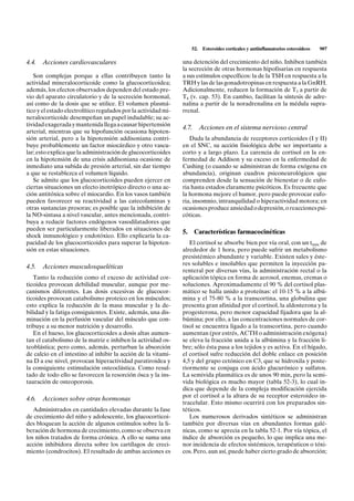 52.    Esteroides corticales y antiinflamatorios esteroideos   907

4.4. Acciones cardiovasculares                                  una detención del crecimiento del niño. Inhiben también
                                                                la secreción de otras hormonas hipofisarias en respuesta
   Son complejas porque a ellas contribuyen tanto la            a sus estímulos específicos: la de la TSH en respuesta a la
actividad mineralocorticoide como la glucocorticoidea;          TRH y las de las gonadotropinas en respuesta a la GnRH.
además, los efectos observados dependen del estado pre-         Adicionalmente, reducen la formación de T3 a partir de
vio del aparato circulatorio y de la secreción hormonal,        T4 (v. cap. 53). En cambio, facilitan la síntesis de adre-
así como de la dosis que se utilice. El volumen plasmá-         nalina a partir de la noradrenalina en la médula supra-
tico y el estado electrolítico regulados por la actividad mi-   rrenal.
neralocorticoide desempeñan un papel indudable; su ac-
tividad exagerada y mantenida llega a causar hipertensión
                                                                4.7.       Acciones en el sistema nervioso central
arterial, mientras que su hipofunción ocasiona hipoten-
sión arterial, pero a la hipotensión addisoniana contri-           Dada la abundancia de receptores corticoides (I y II)
buye probablemente un factor miocárdico y otro vascu-           en el SNC, su acción fisiológica debe ser importante a
lar; esto explica que la administración de glucocorticoides     corto y a largo plazo. La carencia de cortisol en la en-
en la hipotensión de una crisis addisoniana ocasione de         fermedad de Addison y su exceso en la enfermedad de
inmediato una subida de presión arterial, sin dar tiempo        Cushing (o cuando se administran de forma exógena en
a que se restablezca el volumen líquido.                        abundancia), originan cuadros psiconeurológicos que
   Se admite que los glucocorticoides pueden ejercer en         comprenden desde la sensación de bienestar o de eufo-
ciertas situaciones un efecto inotrópico directo o una ac-      ria hasta estados claramente psicóticos. Es frecuente que
ción antitóxica sobre el miocardio. En los vasos también        la hormona mejore el humor, pero puede provocar eufo-
pueden favorecer su reactividad a las catecolaminas y           ria, insomnio, intranquilidad o hiperactividad motora; en
otras sustancias presoras; es posible que la inhibición de      ocasiones produce ansiedad o depresión, o reacciones psi-
la NO-sintasa a nivel vascular, antes mencionada, contri-       cóticas.
buya a reducir factores endógenos vasodilatadores que
pueden ser particularmente liberados en situaciones de
                                                                5.     Características farmacocinéticas
shock inmunológico y endotóxico. Ello explicaría la ca-
pacidad de los glucocorticoides para superar la hipoten-           El cortisol se absorbe bien por vía oral, con un tmáx de
sión en estas situaciones.                                      alrededor de 1 hora, pero puede sufrir un metabolismo
                                                                presistémico abundante y variable. Existen sales y éste-
                                                                res solubles e insolubles que permiten la inyección pa-
4.5. Acciones musculosqueléticas
                                                                renteral por diversas vías, la administración rectal o la
   Tanto la reducción como el exceso de actividad cor-          aplicación tópica en forma de aerosol, enemas, cremas o
ticoidea provocan debilidad muscular, aunque por me-            soluciones. Aproximadamente el 90 % del cortisol plas-
canismos diferentes. Las dosis excesivas de glucocor-           mático se halla unido a proteínas: el 10-15 % a la albú-
ticoides provocan catabolismo proteico en los músculos;         mina y el 75-80 % a la transcortina, una globulina que
esto explica la reducción de la masa muscular y la de-          presenta gran afinidad por el cortisol, la aldosterona y la
bilidad y la fatiga consiguientes. Existe, además, una dis-     progesterona, pero menor capacidad fijadora que la al-
minución en la perfusión vascular del músculo que con-          búmina; por ello, a las concentraciones normales de cor-
tribuye a su menor nutrición y desarrollo.                      tisol se encuentra ligado a la transcortina, pero cuando
   En el hueso, los glucocorticoides a dosis altas aumen-       aumentan (por estrés, ACTH o administración exógena)
tan el catabolismo de la matriz e inhiben la actividad os-      se eleva la fracción unida a la albúmina y la fracción li-
teoblástica; pero como, además, perturban la absorción          bre; sólo ésta pasa a los tejidos y es activa. En el hígado,
de calcio en el intestino al inhibir la acción de la vitami-    el cortisol sufre reducción del doble enlace en posición
na D a ese nivel, provocan hiperactividad paratiroidea y        4,5 y del grupo cetónico en C3, que se hidroxila y poste-
la consiguiente estimulación osteoclástica. Como resul-         riormente se conjuga con ácido glucurónico y sulfatos.
tado de todo ello se favorecen la resorción ósea y la ins-      La semivida plasmática es de unos 90 min, pero la semi-
tauración de osteoporosis.                                      vida biológica es mucho mayor (tabla 52-3), lo cual in-
                                                                dica que depende de la compleja modificación ejercida
                                                                por el cortisol a la altura de su receptor esteroideo in-
4.6. Acciones sobre otras hormonas
                                                                tracelular. Esto mismo ocurrirá con los preparados sin-
   Administrados en cantidades elevadas durante la fase         téticos.
de crecimiento del niño y adolescente, los glucocorticoi-          Los numerosos derivados sintéticos se administran
des bloquean la acción de algunos estímulos sobre la li-        también por diversas vías en abundantes formas galé-
beración de hormona de crecimiento, como se observa en          nicas, como se aprecia en la tabla 52-1. Por vía tópica, el
los niños tratados de forma crónica. A ello se suma una         índice de absorción es pequeño, lo que implica una me-
acción inhibidora directa sobre los cartílagos de creci-        nor incidencia de efectos sistémicos, terapéuticos o tóxi-
miento (condrocitos). El resultado de ambas acciones es         cos. Pero, aun así, puede haber cierto grado de absorción;
 