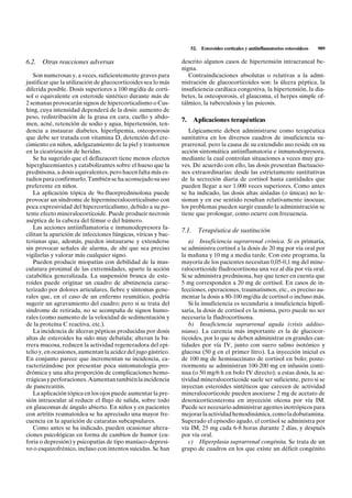 52.    Esteroides corticales y antiinflamatorios esteroideos   909

6.2. Otras reacciones adversas                                 descrito algunos casos de hipertensión intracraneal be-
                                                               nigna.
   Son numerosas y, a veces, suficientemente graves para          Contraindicaciones absolutas o relativas a la admi-
justificar que la utilización de glucocorticoides sea lo más   nistración de glucocorticoides son: la úlcera péptica, la
diferida posible. Dosis superiores a 100 mg/día de corti-      insuficiencia cardíaca congestiva, la hipertensión, la dia-
sol o equivalente en esteroide sintético durante más de        betes, la osteoporosis, el glaucoma, el herpes simple of-
2 semanas provocarán signos de hipercorticalismo o Cus-        tálmico, la tuberculosis y las psicosis.
hing, cuya intensidad dependerá de la dosis: aumento de
peso, redistribución de la grasa en cara, cuello y abdo-
                                                               7.     Aplicaciones terapéuticas
men, acné, retención de sodio y agua, hipertensión, ten-
dencia a instaurar diabetes, hiperlipemia, osteoporosis           Lógicamente deben administrarse como terapéutica
que debe ser tratada con vitamina D, detención del cre-        sustitutiva en los diversos cuadros de insuficiencia su-
cimiento en niños, adelgazamiento de la piel y trastornos      prarrenal, pero la causa de su extendido uso reside en su
en la cicatrización de heridas.                                acción sintomática antiinflamatoria e inmunodepresora,
   Se ha sugerido que el deflazacort tiene menos efectos       mediante la cual controlan situaciones a veces muy gra-
hiperglucemiantes y catabolizantes sobre el hueso que la       ves. De acuerdo con ello, las dosis presentan fluctuacio-
prednisona, a dosis equivalentes, pero hacen falta más es-     nes extraordinarias: desde las estrictamente sustitutivas
tudios para confirmarlo. También se ha aconsejado su uso       de la secreción diaria de cortisol hasta cantidades que
preferente en niños.                                           pueden llegar a ser 1.000 veces superiores. Como antes
   La aplicación tópica de 9a-fluorprednisolona puede          se ha indicado, las dosis altas aisladas (o únicas) no le-
provocar un síndrome de hipermineralocorticalismo con          sionan y en ese sentido resultan relativamente inocuas;
poca expresividad del hipercorticalismo, debido a su po-       los problemas pueden surgir cuando la administración se
tente efecto mineralocorticoide. Puede producir necrosis       tiene que prolongar, como ocurre con frecuencia.
aséptica de la cabeza del fémur o del húmero.
   Las acciones antiinflamatoria e inmunodepresora fa-
                                                               7.1.       Terapéutica de sustitución
cilitan la aparición de infecciones fúngicas, víricas y bac-
terianas que, además, pueden instaurarse y extenderse             a) Insuficiencia suprarrenal crónica. Si es primaria,
sin provocar señales de alarma, de ahí que sea preciso         se administra cortisol a la dosis de 20 mg por vía oral por
vigilarlas y valorar más cualquier signo.                      la mañana y 10 mg a media tarde. Con este programa, la
   Pueden producir miopatías con debilidad de la mus-          mayoría de los pacientes necesitan 0,05-0,1 mg del mine-
culatura proximal de las extremidades, aparte la acción        ralocorticoide fludrocortisona una vez al día por vía oral.
catabólica generalizada. La suspensión brusca de este-         Si se administra prednisona, hay que tener en cuenta que
roides puede originar un cuadro de abstinencia carac-          5 mg corresponden a 20 mg de cortisol. En casos de in-
terizado por dolores articulares, fiebre y síntomas gene-      fecciones, operaciones, traumatismos, etc., es preciso au-
rales que, en el caso de un enfermo reumático, podría          mentar la dosis a 80-100 mg/día de cortisol o incluso más.
sugerir un agravamiento del cuadro; pero si se trata del          Si la insuficiencia es secundaria a insuficiencia hipofi-
síndrome de retirada, no se acompaña de signos humo-           saria, la dosis de cortisol es la misma, pero puede no ser
rales (como aumento de la velocidad de sedimentación y         necesaria la fludrocortisona.
de la proteína C reactiva, etc.).                                 b) Insuficiencia suprarrenal aguda (crisis addiso-
   La incidencia de úlceras pépticas producidas por dosis      niana). La carencia más importante es la de glucocor-
altas de esteroides ha sido muy debatida; alteran la ba-       ticoides, por lo que se deben administrar en grandes can-
rrera mucosa, reducen la actividad regeneradora del epi-       tidades por vía IV, junto con suero salino isotónico y
telio y, en ocasiones, aumentan la acidez del jugo gástrico.   glucosa (50 g en el primer litro). La inyección inicial es
En conjunto parece que incrementan su incidencia, ca-          de 100 mg de hemisuccinato de cortisol en bolo; poste-
racterizándose por presentar poca sintomatología pro-          riormente se administran 100-200 mg en infusión conti-
drómica y una alta proporción de complicaciones hemo-          nua (o 50 mg/6 h en bolo IV directo); a estas dosis, la ac-
rrágicas y perforaciones. Aumentan también la incidencia       tividad mineralocorticoide suele ser suficiente, pero si se
de pancreatitis.                                               inyectan esteroides sintéticos que carecen de actividad
   La aplicación tópica en los ojos puede aumentar la pre-     mineralocorticoide pueden asociarse 2 mg de acetato de
sión intraocular al reducir el flujo de salida, sobre todo     desoxicorticosterona en inyección oleosa por vía IM.
en glaucomas de ángulo abierto. En niños y en pacientes        Puede ser necesario administrar agentes inotrópicos para
con artritis reumatoidea se ha apreciado una mayor fre-        mejorar la actividad hemodinámica, como la dobutamina.
cuencia en la aparición de cataratas subcapsulares.            Superado el episodio agudo, el cortisol se administra por
   Como antes se ha indicado, pueden ocasionar altera-         vía IM, 25 mg cada 6-8 horas durante 2 días, y después
ciones psicológicas en forma de cambios de humor (eu-          por vía oral.
foria o depresión) y psicopatías de tipo maníaco-depresi-         c) Hiperplasia suprarrenal congénita. Se trata de un
vo o esquizofrénico, incluso con intentos suicidas. Se han     grupo de cuadros en los que existe un déficit congénito
 