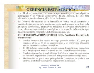 GERENCIA ESTRATÉGICA
 La TI debe manejarse de manera que contribuya a los objetivos
estratégicos y las ventajas competitivas de una empresa, no sólo para
eficiencia operacional o respaldo de las decisiones.
La Gerencia de recursos de información se centra en el desarrollo y
manejo de sistemas de información que mejoran de manera significativa la
eficiencia operacional, promueven productos y servicios innovadores y
crean alianzas empresariales estratégicas y recursos de información que
pueden mejorar la competitividad de una organización.
CHIEF INFORMACTION OFFICER (CIO, Presidente Ejecutivo de
Información)
     Muchas empresas han creado un cargo gerencial senior CIO, para que
     supervise el uso de TI en sus organizaciones y les proporcione alineación
     con las metas empresariales estratégicas.
     El CIO trabajan con otros altos ejecutivos para desarrollar usos estratégicos
     de la TI que ayudan a que la empresa sea más competitiva en el mercado.
     Muchas empresas han ocupado el cargo de CIO, con ejecutivos provenientes
     de funciones empresariales o unidades de negocios fuera del campo de SI.
     Hacen énfasis en que el papel principal de la TI consisten en ayudar a una
     empresa a satisfacer sus objetivos empresariales estratégicos.

                          Presentado y preparado por
                       Ing. Lourdes Raveneau de Torres                        10
 