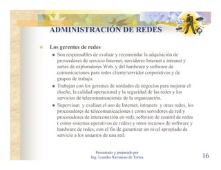 ADMINISTRACIÓN DE REDES

Los gerentes de redes
   Son responsables de evaluar y recomendar la adquisición de
   proveedores de servicio Internet, servidores Internet e intranet y
   series de exploradores Web, y del hardware y software de
   comunicaciones para redes cliente/servidor corporativos y de
   grupos de trabajo.
   Trabajan con los gerentes de unidades de negocios para mejorar el
   diseño, la calidad operacional y la seguridad de las redes y los
   servicios de telecomunicaciones de la organización.
   Supervisan y evalúan el uso de Internet, intranets y otras redes, los
   procesadores de telecomunicaciones ( como servidores de red y
   procesadores de interconexión en red), software de control de redes
   ( como sistemas operativos de redes) y otros recursos de software y
   hardware de redes, con el fin de garantizar un nivel apropiado de
   servicio a los usuarios de una red.


                       Presentado y preparado por
                    Ing. Lourdes Raveneau de Torres                        16
 