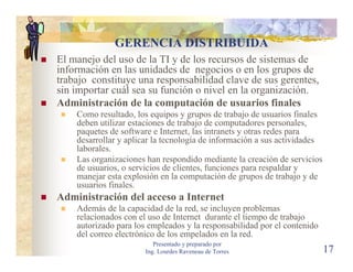 GERENCIA DISTRIBUIDA
El manejo del uso de la TI y de los recursos de sistemas de
información en las unidades de negocios o en los grupos de
trabajo constituye una responsabilidad clave de sus gerentes,
sin importar cuál sea su función o nivel en la organización.
Administración de la computación de usuarios finales
    Como resultado, los equipos y grupos de trabajo de usuarios finales
    deben utilizar estaciones de trabajo de computadores personales,
    paquetes de software e Internet, las intranets y otras redes para
    desarrollar y aplicar la tecnología de información a sus actividades
    laborales.
    Las organizaciones han respondido mediante la creación de servicios
    de usuarios, o servicios de clientes, funciones para respaldar y
    manejar esta explosión en la computación de grupos de trabajo y de
    usuarios finales.
Administración del acceso a Internet
    Además de la capacidad de la red, se incluyen problemas
    relacionados con el uso de Internet durante el tiempo de trabajo
    autorizado para los empleados y la responsabilidad por el contenido
    del correo electrónico de los empelados en la red.
                          Presentado y preparado por
                       Ing. Lourdes Raveneau de Torres                     17
 