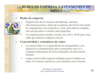 REDES DE EMPRESA Y ESTANDARES DE
              REDES
Redes de empresa
    Organización de los recursos de hardware, software,
    telecomunicaciones y datos de la empresa, para llevar más poder
    de computación a los escritorios y crear, para toda la compañía,
    una red que enlace a muchas redes pequeñas.
    Las organizaciones pueden vincular sus LAN y WAN para crear
    redes que enlazan a empresas enteras.
Conectividad y estándares de redes
    La conectividad es la capacidad de las computadoras y los
    dispositivos computarizados para comunicarse entre si y
    compartir información de forma inteligible sin intervención
    humana.
    Lograr conectividad requiere estándares para el trabajo con
    redes, los sistemas operativos y las interfases con el usuario.

                      Presentado y preparado por
                   Ing. Lourdes Raveneau de Torres                     18
 