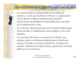 CONECTIVIDAD Y ESTANDARES DE REDES
La conectividad es indispensable en las redes de
empresa, en las que hardware software y componentes
de red distintos deben colaborar para transferir
información sin pérdida de continuidad entre una parte
de la organización y otra.
Los sistemas abiertos promueven la conectividad porque
hacen posible la colaboración entre equipos y servicios
dispares.
Los sistemas abiertos son sistemas de software que
pueden operar en diferentes plataformas de hardware
porque se basan en sistemas operativos, interfases de
usuario, estándares de aplicaciones y protocolos de redes
públicos, no exclusivos.

                   Presentado y preparado por
                Ing. Lourdes Raveneau de Torres             19
 