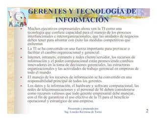 GERENTES Y TECNOLOGÍA DE
     INFORMACIÓN
Muchos ejecutivos empresariales ahora ven la TI como una
tecnología que confiere capacidad para el manejo de los procesos
interfuncionales e interorganizacionales, que las unidades de negocios
deben tener para afrontar con éxito las medidas competitivas que
enfrentan.
La TI se ha convertido en una fuerza importante para provocar o
facilitar el cambio organizacional y gerencial.
Internet, intranets, extranets y redes cliente/servidor, los recursos de
información y el poder computacional están promoviendo cambios
innovadores en la toma de decisiones gerenciales, las estructuras
organizacionales y las actividades de trabajo gerencial en empresas de
todo el mundo.
El manejo de los recursos de información se ha convertido en una
responsabilidad principal de todos los gerentes.
Los datos y la información, el hardware y software computacional, las
redes de telecomunicaciones y el personal de SI deben considerarse
como recursos valiosos que todo gerente empresarial debe manejar,
con el fin de garantizar el uso efectivo de la TI para el beneficio
operacional y estratégico de una empresa.
                           Presentado y preparado por
                        Ing. Lourdes Raveneau de Torres                    2
 