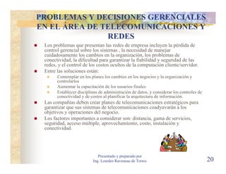 PROBLEMAS Y DECISIONES GERENCIALES
EN EL ÁREA DE TELECOMUNICACIONES Y
               REDES
 Los problemas que presentan las redes de empresa incluyen la pérdida de
 control gerencial sobre los sistemas , la necesidad de manejar
 cuidadosamente los cambios en la organización, los problemas de
 conectividad, la dificultad para garantizar la fiabilidad y seguridad de las
 redes, y el control de los costos ocultos de la computación cliente/servidor.
 Entre las soluciones están:
       Contemplar en los planes los cambios en los negocios y la organización y
       controlarlos
       Aumentar la capacitación de los usuarios finales
       Establecer disciplinas de administración de datos, y considerar los controles de
       conectividad y de costos al planificar la arquitectura de información.
 Las compañías deben crear planes de telecomunicaciones estratégicos para
 garantizar que sus sistemas de telecomunicaciones coadyuvarán a los
 objetivos y operaciones del negocio.
 Los factores importantes a considerar son: distancia, gama de servicios,
 seguridad, acceso múltiple, aprovechamiento, costo, instalación y
 conectividad.




                             Presentado y preparado por
                          Ing. Lourdes Raveneau de Torres                                 20
 