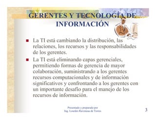 GERENTES Y TECNOLOGÍA DE
     INFORMACIÓN

La TI está cambiando la distribución, las
relaciones, los recursos y las responsabilidades
de los gerentes.
La TI está eliminando capas gerenciales,
permitiendo formas de gerencia de mayor
colaboración, suministrando a los gerentes
recursos computacionales y de información
significativos y confrontando a los gerentes con
un importante desafío para el manejo de los
recursos de información.

                 Presentado y preparado por
              Ing. Lourdes Raveneau de Torres      3
 