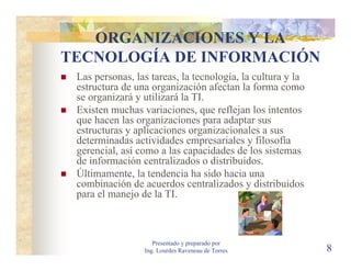 ORGANIZACIONES Y LA
TECNOLOGÍA DE INFORMACIÓN
 Las personas, las tareas, la tecnología, la cultura y la
 estructura de una organización afectan la forma como
 se organizará y utilizará la TI.
 Existen muchas variaciones, que reflejan los intentos
 que hacen las organizaciones para adaptar sus
 estructuras y aplicaciones organizacionales a sus
 determinadas actividades empresariales y filosofía
 gerencial, así como a las capacidades de los sistemas
 de información centralizados o distribuidos.
 Últimamente, la tendencia ha sido hacia una
 combinación de acuerdos centralizados y distribuidos
 para el manejo de la TI.



                    Presentado y preparado por
                 Ing. Lourdes Raveneau de Torres            8
 