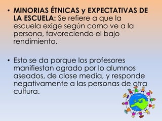 • MINORIAS ÉTNICAS y EXPECTATIVAS DE
LA ESCUELA: Se refiere a que la
escuela exige según como ve a la
persona, favoreciendo el bajo
rendimiento.
• Esto se da porque los profesores
manifiestan agrado por lo alumnos
aseados, de clase media, y responde
negativamente a las personas de otra
cultura.
 