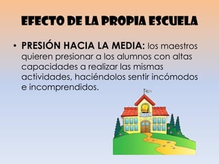 Efecto de la propia escuela
• PRESIÓN HACIA LA MEDIA: los maestros
quieren presionar a los alumnos con altas
capacidades a realizar las mismas
actividades, haciéndolos sentir incómodos
e incomprendidos.
 