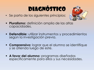 diagnóstico
• Se parta de los siguientes principios:
 Pluralismo: definición amplia de las altas
capacidades.
 Defendible: utilizar instrumentos y procedimientos
según la investigación previa.
 Comprensivo: lograr que el alumno se identifique
y se atienda luego de este.
 A favor del alumno: programas diseñados
específicamente para ellos y sus necesidades.
 
