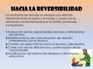 Hacia la reversibilidad
La inadaptación escolar es siempre una relación
deficiente entre el sujeto y el medio, y cada vez es
reforzada constantemente por la familia, profesores
compañeros.
1.Evaluación de las capacidades, recursos y deficiencias
del alumno.
2.Establecimiento de comunicación, de relación
interpersonal con el alumno.
3.Cambio de expectativas hacia el alumno y del alumno.
4.Corrección de las deficiencias y potenciación de las
capacidades.
5.Modificación del sistema de refuerzos y del sistema
educativo.
 