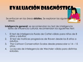 Evaluación diagnóstica
Se enfocan en las áreas débiles. Se exploran las siguientes
áreas:
Inteligencia general: se recomiendan los test de inteligencia
libres de influencia cultural, recomiendan los siguientes test:
1. El test de inteligencia fluida de Cattel válido para niños de 8
años y adultos.
2. El test de matrices progresivas de Raven desde los 8 años a
adultos.
3. The Cartoon Conservation Scalas desde preescolar a 14 – 15
años.
4. La escala de intelegencia de Wechsler válida para distintas
edades.
 