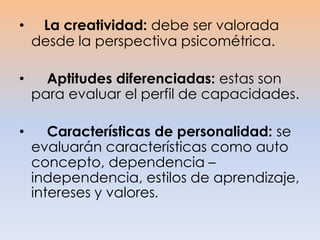 • La creatividad: debe ser valorada
desde la perspectiva psicométrica.
• Aptitudes diferenciadas: estas son
para evaluar el perfil de capacidades.
• Características de personalidad: se
evaluarán características como auto
concepto, dependencia –
independencia, estilos de aprendizaje,
intereses y valores.
 