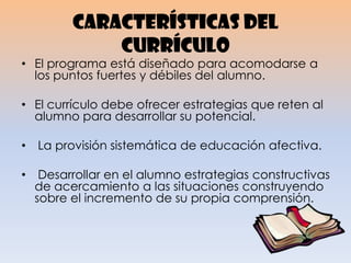 Características del
currículo
• El programa está diseñado para acomodarse a
los puntos fuertes y débiles del alumno.
• El currículo debe ofrecer estrategias que reten al
alumno para desarrollar su potencial.
• La provisión sistemática de educación afectiva.
• Desarrollar en el alumno estrategias constructivas
de acercamiento a las situaciones construyendo
sobre el incremento de su propia comprensión.
 