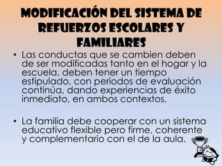 Modificación del sistema de
refuerzos escolares y
familiares
• Las conductas que se cambien deben
de ser modificadas tanto en el hogar y la
escuela, deben tener un tiempo
estipulado, con periodos de evaluación
continúa, dando experiencias de éxito
inmediato, en ambos contextos.
• La familia debe cooperar con un sistema
educativo flexible pero firme, coherente
y complementario con el de la aula.
 