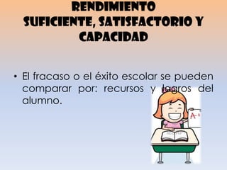 RENDIMIENTO
SUFICIENTE, SATISFACTORIO Y
CAPACIDAD
• El fracaso o el éxito escolar se pueden
comparar por: recursos y logros del
alumno.
 