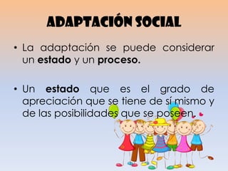 Adaptación social
• La adaptación se puede considerar
un estado y un proceso.
• Un estado que es el grado de
apreciación que se tiene de sí mismo y
de las posibilidades que se poseen.
 